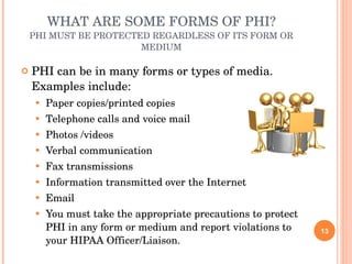 WHAT ARE SOME FORMS OF PHI? PHI MUST BE PROTECTED REGARDLESS OF ITS FORM OR MEDIUM PHI can be in many forms or types of media.  Examples include: Paper copies/printed copies Telephone calls and voice mail Photos /videos  Verbal communication  Fax transmissions Information transmitted over the Internet Email You must take the appropriate precautions to protect PHI in any form or medium and report violations to your HIPAA Officer/Liaison. 