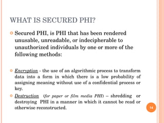 WHAT IS SECURED PHI? Secured PHI, is PHI that has been rendered unusable, unreadable, or indecipherable to unauthorized individuals by one or more of the following methods:  Encryption  -  the use of an algorithmic process to transform data into a form in which there is a low probability of assigning meaning without use of a confidential process or key.  Destruction   ( for paper or film media PHI )  – shredding  or destroying  PHI in a manner in which it cannot be read or otherwise reconstructed.  