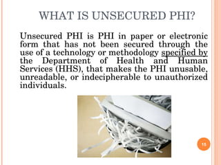 WHAT IS UNSECURED PHI? Unsecured PHI is PHI in paper or electronic form that has not been secured through the use of a technology or methodology  specified by  the Department of Health and Human Services (HHS), that makes the PHI unusable, unreadable, or indecipherable to unauthorized individuals. 