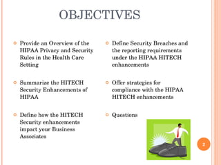 OBJECTIVES  Provide an Overview of the HIPAA Privacy and Security Rules in the Health Care Setting  Summarize the HITECH Security Enhancements of HIPAA Define how the HITECH Security enhancements impact your Business Associates Define Security Breaches and the reporting requirements under the HIPAA HITECH enhancements Offer strategies for compliance with the HIPAA HITECH enhancements Questions  