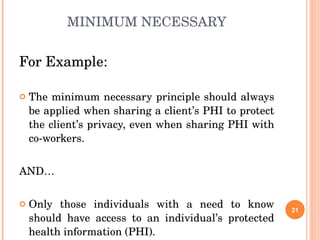 MINIMUM NECESSARY For Example: The minimum necessary principle should always be applied when sharing a client’s PHI to protect the client’s privacy, even when sharing PHI with co-workers. AND… Only those individuals with a need to know should have access to an individual’s protected health information (PHI). 
