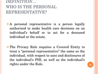 DEFINITION… WHO IS THE PERSONAL REPRESENTATIVE? A personal representative is a person legally authorized to make health care decisions on an individual’s behalf or to act for a deceased individual or the estate. The Privacy Rule requires a Covered Entity to treat a “personal representative” the same as the individual, with respect to uses and disclosures of the individual’s PHI, as well as the individual’s rights under the Rule.  
