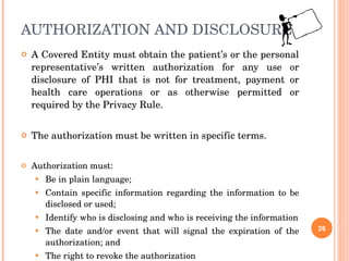 AUTHORIZATION AND DISCLOSURE A Covered Entity must obtain the patient’s or the personal representative’s written authorization for any use or disclosure of PHI that is not for treatment, payment or health care operations or as otherwise permitted or required by the Privacy Rule. The authorization must be written in specific terms. Authorization must: Be in plain language; Contain specific information regarding the information to be disclosed or used; Identify who is disclosing and who is receiving the information The date and/or event that will signal the expiration of the authorization; and  The right to revoke the authorization 