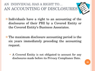 AN  INDIVIDUAL HAS A RIGHT TO… AN ACCOUNTING OF DISCLOSURES Individuals have a right to an accounting of the disclosures of their PHI by a Covered Entity or the Covered Entity’s Business Associates. The maximum disclosure accounting period is the six years immediately preceding the accounting request. A Covered Entity is not obligated to account for any disclosures made before its Privacy Compliance Date. 