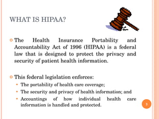 WHAT IS HIPAA? The Health Insurance Portability and Accountability Act of 1996 (HIPAA) is a federal law that is designed to protect the privacy and security of patient health information.  This federal legislation enforces: The portability of health care coverage;  The security and privacy of health information; and  Accountings of how individual health care information is handled and protected. 