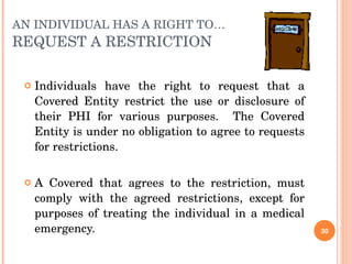 AN INDIVIDUAL HAS A RIGHT TO… REQUEST A RESTRICTION Individuals have the right to request that a Covered Entity restrict the use or disclosure of their PHI for various purposes.  The Covered Entity is under no obligation to agree to requests for restrictions. A Covered that agrees to the restriction, must comply with the agreed restrictions, except for purposes of treating the individual in a medical emergency. 