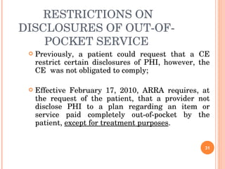 RESTRICTIONS ON DISCLOSURES OF OUT-OF-POCKET SERVICE Previously, a patient could request that a CE restrict certain disclosures of PHI, however, the CE  was not obligated to comply; Effective February 17, 2010, ARRA requires, at the request of the patient, that a provider not disclose PHI to a plan regarding an item or service paid completely out-of-pocket by the patient,  except for treatment purposes .  