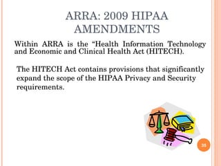 ARRA: 2009 HIPAA AMENDMENTS Within ARRA is the “Health Information Technology and Economic and Clinical Health Act (HITECH). The HITECH Act contains provisions that significantly expand the scope of the HIPAA Privacy and Security requirements. 