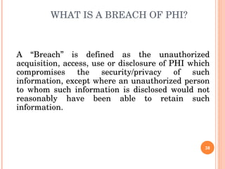 WHAT IS A BREACH OF PHI? A “Breach” is defined as the unauthorized acquisition, access, use or disclosure of PHI which compromises the security/privacy of such information, except where an unauthorized person to whom such information is disclosed would not reasonably have been able to retain such information. 