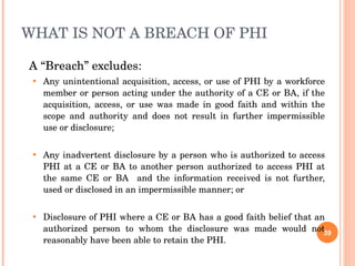 WHAT IS NOT A BREACH OF PHI  A “Breach” excludes: Any unintentional acquisition, access, or use of PHI by a workforce member or person acting under the authority of a CE or BA, if the acquisition, access, or use was made in good faith and within the scope and authority and does not result in further impermissible use or disclosure; Any inadvertent disclosure by a person who is authorized to access PHI at a CE or BA to another person authorized to access PHI at the same CE or BA  and the information received is not further, used or disclosed in an impermissible manner; or  Disclosure of PHI where a CE or BA has a good faith belief that an authorized person to whom the disclosure was made would not reasonably have been able to retain the PHI. 