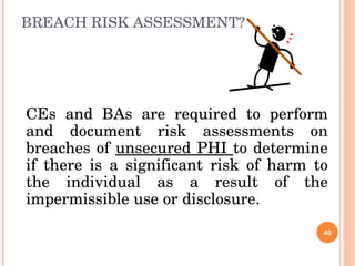 BREACH RISK ASSESSMENT? CEs and BAs are required to perform and document risk assessments on breaches of  unsecured PHI  to determine if there is a significant risk of harm to the individual as a result of the impermissible use or disclosure.  