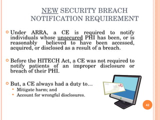 NEW  SECURITY BREACH NOTIFICATION REQUIREMENT Under ARRA, a CE is required to notify individuals whose  unsecured  PHI has been, or is reasonably  believed to have been accessed, acquired, or disclosed as a result of a breach. Before the HITECH Act, a CE was not required to notify patients of an improper disclosure or breach of their PHI. But, a CE always had a duty to… Mitigate harm; and Account for wrongful disclosures. 