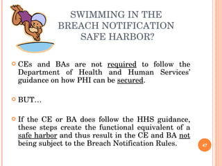 SWIMMING IN THE  BREACH NOTIFICATION  SAFE HARBOR? CEs and BAs are not  required  to follow the Department of Health and Human Services’ guidance on how PHI can be  secured . BUT… If the CE or BA does follow the HHS guidance, these steps create the functional equivalent of a  safe harbor  and thus result in the CE and BA  not  being subject to the Breach Notification Rules. 