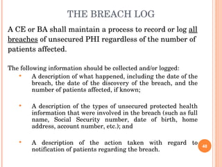 THE BREACH LOG A CE or BA shall maintain a process to record or log  all breaches  of unsecured PHI regardless of the number of patients affected.  The following information should be collected and/or logged: A description of what happened, including the date of the breach, the date of the discovery of the breach, and the number of patients affected, if known; A description of the types of unsecured protected health information that were involved in the breach (such as full name, Social Security number, date of birth, home address, account number, etc.); and A description of the action taken with regard to notification of patients regarding the breach. 