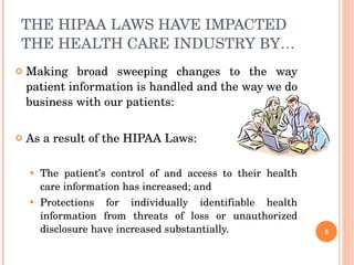 THE HIPAA LAWS HAVE IMPACTED THE HEALTH CARE INDUSTRY BY… Making broad sweeping changes to the way patient information is handled and the way we do business with our patients: As a result of the HIPAA Laws: The patient’s control of and access to their health care information has increased; and  Protections for individually identifiable health information from threats of loss or unauthorized disclosure have increased substantially.  