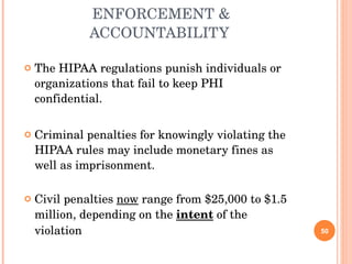 ENFORCEMENT & ACCOUNTABILITY  The HIPAA regulations punish individuals or organizations that fail to keep PHI confidential. Criminal penalties for knowingly violating the HIPAA rules may include monetary fines as well as imprisonment. Civil penalties  now  range from $25,000 to $1.5 million, depending on the  intent  of the violation 