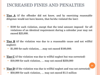 INCREASED FINES AND PENALTIES Tier A  (if the offender did not know, and by exercising reasonable diligence would not have known, that he/she violated the law): $100 for each violation, except that the total amount imposed  for all violations of an identical requirement during a calendar year may not exceed $25,000. Tier B  (if the violation was due to a reasonable cause and not willful neglect): $1,000 for each violation, …may not exceed $100,000. Tier C  (if the violation was due to willful neglect but was corrected) $10,000 for each violation, … may not exceed $250,000 Tier D  (if the violation was due to willful neglect and was not corrected) $50,000 for each violation, … may not exceed $1.5 million 