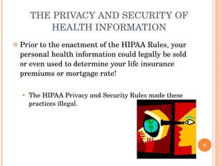 THE PRIVACY AND SECURITY OF HEALTH INFORMATION Prior to the enactment of the HIPAA Rules, your personal health information could legally be sold or even used to determine your life insurance premiums or mortgage rate! The HIPAA Privacy and Security Rules made these practices illegal. 
