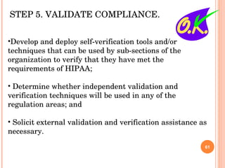 Develop and deploy self-verification tools and/or techniques that can be used by sub-sections of the organization to verify that they have met the requirements of HIPAA; Determine whether independent validation and verification techniques will be used in any of the regulation areas; and Solicit external validation and verification assistance as necessary. STEP 5. VALIDATE COMPLIANCE.  