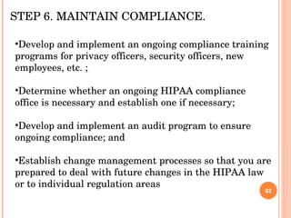 Develop and implement an ongoing compliance training programs for privacy officers, security officers, new employees, etc. ; Determine whether an ongoing HIPAA compliance office is necessary and establish one if necessary; Develop and implement an audit program to ensure ongoing compliance; and Establish change management processes so that you are prepared to deal with future changes in the HIPAA law or to individual regulation areas  STEP 6. MAINTAIN COMPLIANCE.  