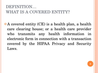 DEFINITION… WHAT IS A COVERED ENTITY?  A covered entity (CE) is a health plan, a health care clearing house; or a health care provider who transmits any health information in electronic form in connection with a transaction covered by the HIPAA Privacy and Security Laws. 