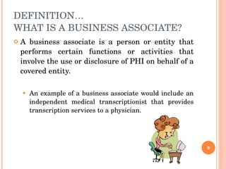 DEFINITION… WHAT IS A BUSINESS ASSOCIATE? A business associate is a person or entity that performs certain functions or activities that involve the use or disclosure of PHI on behalf of a covered entity. An example of a business associate would include an independent medical transcriptionist that provides transcription services to a physician. 