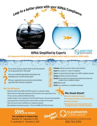 HIPAA Simplified by Experts
      Get empowered with the knowledge and expertise to get compliant and be ready for mandatory HIPAA Audits.
                                                                             One Day = Big ROI




?
      Do you know what you need to know to get fully prepared                                    Eliminate confusion, save time, reduce costly investment
      for an upcoming OCR or CMS audit?                                                          Inspire the creation of a “Culture of Compliance”
                                                                                                 Learn to recognize high priority gaps in your HIPAA compliance program
      Have you completed appropriate assessments and
                                                                                                 Develop prioritized corrective action plans



?
      developed your corrective action plans?
                                                                                                 Identify the key metrics for measuring and monitoring the status and
      Will your organization be perceived as demonstrating                                                progress of your compliance program
      good faith effort towards compliance?                                                      Avoid failing an audit
                                                                                                 Market your compliance as a competitive advantage
What You Will Receive:
   • Interaction with the top HIPAA and HITECH experts in a classroom setting
   • Highly interactive, high quality education and instruction on the requirements of the                          Who Should Attend?
     Privacy, Security, and Breach Notification Rules                                                              • Business Leaders and Managers
   • Valuable insights on the composition of the OCR Audit Program, enforcement and penalties                      • Privacy/Security Officers of Covered Entities
   • Logical approaches and best practices used by others to prepare for the audits                                • Business Associates
   • Tools that may be used to facilitate your compliance programs                                                 • Subcontractors with responsibility for Risk
   • Well established educational program: 7 CEUs from AHIMA, IAPP, ISSA and others                                  Management and/or Corporate Compliance



                 $595 per delegate                                          r
                                                                        istew!
            Two Locations to choose from:
            Nashville, TN - September 12, 2012
                                                                     Reg No www.clearwatercompliance.com/bootcamps
          Ft. Lauderdale, FL - December 6, 2012                                                                      800.704.3394
 