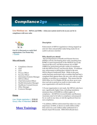 Live Webinar on :  HiPAA and EHRs – what your system need to do so you can be in compliance with new rules                     Get 15 % Discount as a early bird registrations. Use Promo Key :  CGO15 Who will benefit Compliance directorCEOCFOPrivacy OfficerSecurity OfficerInformation Systems ManagerHIPAA OfficerChief Information OfficerHealth Information ManagerHealthcare Counsel/lawyerOffice ManagerContracts ManagerPricingLive ( Single registration ) : $189.00Group ( Max 10 Attendee): $499.00More Trainings                Description Enforcement of HIPAA regulations is being stepped up and new fines and penalties make being ready for an audit in advance essential.Why should you attend: The US Department of Health and Human Services (HHS)is actively developing plans with consulting firm KPMG to meet requirements in the HITECH Act in the American Recovery and Reinvestment Act of 2009 (ARRA) for performing periodic audits of compliance with the HIPAA Privacy and Security Rules.  In addition new enforcement is taking place related to the new HIPAA Breach Notification Rule.  While in the past, audits had been performed only at entities that had had a compliant filed against them, the new rule calls for audits whether or not there is a complaint.  This means that the HHS Office for Civil Rights (OCR) can show up at your door and ask to perform an audit on short notice, and your organization will need to be ready. • If your organization is not ready, the HIPAA rules have new, significantly higher fines, including mandatory minimum fines of $10,000 for willful neglect of compliance.  All HIPAA Covered Entities and Business Associates need to be fully in compliance and prepared for an audit at any time, or risk the significant fines for non-compliance. • In addition, HIPAA enforcement has taken on a new importance at HHS, as shown in multi-million dollar fines and even a one million dollar settlement for a breach of just 192 records.  HHS OCR officials have publicly stated that enforcement is now a priority, and that means being ready for an audit is more important than ever.  The quot;
slap-on-the-wristquot;
 days are over and fines and settlements are being levied, with more on the way -- don't let your organization be hit for an audit unprepared. • By using an information security management process, those responsible for health and payment information can develop the procedures and policies that can help prevent security problems, and help prepare the organization for any incidents, audits, or enforcement actions. • If you don't take the proper steps to ensure your patients' health information is being protected according to the HIPAA Security Rule, you can be hit with significant fines and penalties.  With the increased HIPAA fines beginning at $10,000 in cases of willful neglect, providing good information security and being in compliance are more important than ever.Description of the topic In this session we will discuss the HIPAA audit and enforcement processes and how they apply to covered entities and business associates.  We will explain the enforcement regulations and their recent changes that increase fines and create new penalty levels, including new penalties for willful neglect of compliance that begin at $10,000.  We will discuss what information and documentation needs to be prepared in advance so that you can be ready for an audit without notice.  Sample information request forms and questions asked at prior audits will be presented. • The session will also cover how to know if you may become the subject of an audit or enforcement action, and what you can do to help limit your exposure.  We will discuss how most enforcement actions come about and what can be done to prevent incidents that lead to enforcement.  • The HIPAA Privacy, Security, and Breach Notification regulations (and the recent changes to them) and how they will be audited will be explained.  Documentation requirements for compliance will be explored and a framework of security policies necessary for compliance will be presented.  Meeting any set of information security requirements always involves conducting a thorough risk analysis to make sure you haven't overlooked any weaknesses.  We'll discuss what's involved and how it is the cornerstone of your compliance efforts. • The results of prior HHS audits (and their penalties) will be discussed, including recent actions involving multi-million dollar fines and settlments.  A plan for attaining compliance will be presented.  The steps to follow to prepare for an audit and respond to an audit request will be outlined.  In addition, upcoming trends in information security risks will be discussed.Areas Covered in the Seminar:Fines and penalties for violations of the HIPAA regulations have been significantly increased and now include mandatory fines for willful negligence that begin at $10,000 minimum. HIPAA Audits have been few and far between in the past, but that's now changing - the HHS will be auditing HIPAA covered entities and business associates even if there have been no complaints or problems reported. Find out what HHS OCR is likely to ask you if you are selected for an audit, and what you'll have to have prepared already when they do. Find out what the rules are that you need to comply with and what policies you can adopt that can help you come into compliance. Learn how the HIPAA rules have changed and how you may need to change how you work to keep up with them. Learn how having a good compliance process can help you stay compliant more easily. Find out what you'll need to have documented to survive an audit and avoid fines. Find out what you'll need to think about to deal with future threats to the security of patient informationAbout Speaker:Jim Sheldon-Dean is the founder and director of compliance services at Lewis Creek Systems, LLC, a Vermont-based consulting firm founded in 1982, providing information privacy and security regulatory compliance services to a variety of health care providers, businesses, universities, small and large hospitals, urban and rural mental health and social service agencies, health insurance plans, and health care business associates.  He serves on the HIMSS Information Systems Security Workgroup, and has co-chaired the Workgroup for Electronic Data Interchange Privacy and Security Workgroup.  He is a frequent speaker regarding HIPAA and information privacy and security compliance issues at seminars and conferences, including speaking engagements at AHIMA national and regional conventions and WEDI national conferences, and before the New York Metropolitan Chapter of the Healthcare Financial Management Association, Health Information Management Associations of Virginia, New York City, New York State, and Vermont, the Connecticut Hospital Association, and the Hospital and Health System Association of Pennsylvania.  Sheldon-Dean has nearly 30 years of experience in policy analysis and implementation, business process analysis, information systems and software development.  His experience includes leading the development of health care related Web sites; award-winning, best-selling commercial utility software; and mission-critical, fault-tolerant communications satellite control systems.  In addition, he has eight years of experience doing hands-on medical work as a Vermont certified volunteer emergency medical technician.  Sheldon-Dean received his B.S. degree, summa cum laude, from the University of Vermont and his master’s degree from the Massachusetts Institute of Technology. https://compliance2go.com/index.php?option=com_training&speakerkey=12&productKey=26Compliance2go | www.Compliance2go.com Phone : 877.782.4696 | Fax : 281-971-0286 Email : Support@compliance2go.com<br />