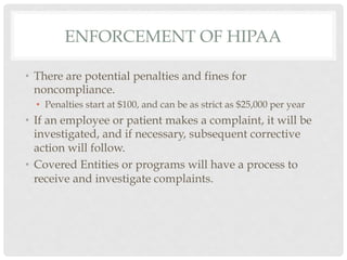 ENFORCEMENT OF HIPAA

•  There are potential penalties and fines for
   noncompliance.
  •  Penalties start at $100, and can be as strict as $25,000 per year
•  If an employee or patient makes a complaint, it will be
   investigated, and if necessary, subsequent corrective
   action will follow.
•  Covered Entities or programs will have a process to
   receive and investigate complaints.
 