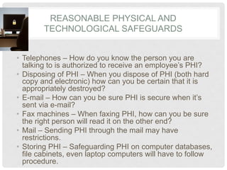 REASONABLE PHYSICAL AND
        TECHNOLOGICAL SAFEGUARDS


•  Telephones – How do you know the person you are
   talking to is authorized to receive an employee’s PHI?
•  Disposing of PHI – When you dispose of PHI (both hard
   copy and electronic) how can you be certain that it is
   appropriately destroyed?
•  E-mail – How can you be sure PHI is secure when it’s
   sent via e-mail?
•  Fax machines – When faxing PHI, how can you be sure
   the right person will read it on the other end?
•  Mail – Sending PHI through the mail may have
   restrictions.
•  Storing PHI – Safeguarding PHI on computer databases,
   file cabinets, even laptop computers will have to follow
   procedure.
 