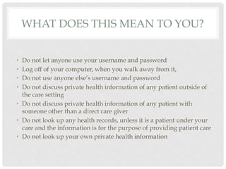 WHAT DOES THIS MEAN TO YOU?


•  Do not let anyone use your username and password
•  Log off of your computer, when you walk away from it,
•  Do not use anyone else’s username and password
•  Do not discuss private health information of any patient outside of
   the care setting
•  Do not discuss private health information of any patient with
   someone other than a direct care giver
•  Do not look up any health records, unless it is a patient under your
   care and the information is for the purpose of providing patient care
•  Do not look up your own private health information
 