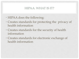 HIPAA: WHAT IS IT?


•  HIPAA does the following:
•  Creates standards for protecting the privacy of
   health information
•  Creates standards for the security of health
   information
•  Creates standards for electronic exchange of
   health information
 