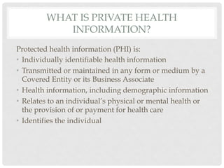 WHAT IS PRIVATE HEALTH
            INFORMATION?
Protected health information (PHI) is:
•  Individually identifiable health information
•  Transmitted or maintained in any form or medium by a
   Covered Entity or its Business Associate
•  Health information, including demographic information
•  Relates to an individual’s physical or mental health or
   the provision of or payment for health care
•  Identifies the individual
 