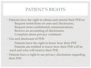 PATIENT’S RIGHTS

•  Patients have the right to obtain and amend their PHI to:
       Request restrictions on uses and disclosures,
       Request more confidential communications,
       Receive an accounting of disclosures,
       Complain about privacy violations
•  Use and disclosure of PHI:
       Patients have the right to know how their PHI
       Patients are entitled to know how their PHI will be
    used and who will receive their PHI.
•  Patients have a right to see privacy disclosures regarding
   their PHI
 