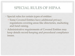 SPECIAL RULES OF HIPAA

•  Special rules for certain types of entities:
    •  Some Covered Entities have additional privacy
       regulations covering areas like directories, marketing
       and fund raising.
•  Administrative requirements of Covered Entities may
   keep details record-keeping and procedural compliance
   issues.
 