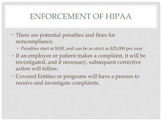 Enforcement of hipaaThere are potential penalties and fines for noncompliance.Penalties start at $100, and can be as strict as $25,000 per yearIf an employee or patient makes a complaint, it will be investigated, and if necessary, subsequent corrective action will follow.Covered Entities or programs will have a process to receive and investigate complaints. 