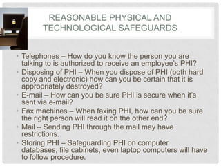 Reasonable Physical and Technological SafeguardsTelephones – How do you know the person you are talking to is authorized to receive an employee’s PHI?Disposing of PHI – When you dispose of PHI (both hard copy and electronic) how can you be certain that it is appropriately destroyed?E-mail – How can you be sure PHI is secure when it’s sent via e-mail?Fax machines – When faxing PHI, how can you be sure the right person will read it on the other end?Mail – Sending PHI through the mail may have restrictions.Storing PHI – Safeguarding PHI on computer databases, file cabinets, even laptop computers will have to follow procedure.