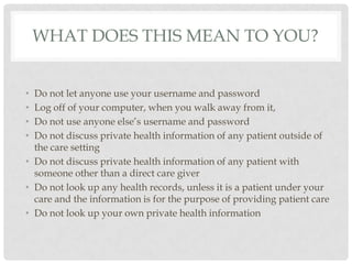 What does this mean to you?Do not let anyone use your username and passwordLog off of your computer, when you walk away from it, Do not use anyone else’s username and passwordDo not discuss private health information of any patient outside of the care settingDo not discuss private health information of any patient with someone other than a direct care giverDo not look up any health records, unless it is a patient under your care and the information is for the purpose of providing patient careDo not look up your own private health information