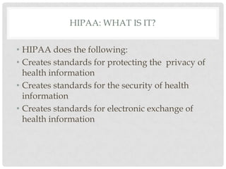 HIPAA: What is it? HIPAA does the following:Creates standards for protecting the  privacy of health information Creates standards for the security of health information Creates standards for electronic exchange of health information 