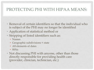 Protecting phi with hipaa means:Removal of certain identifiers so that the individual who is subject of the PHI may no longer be identified Application of statistical method or Stripping of listed identifiers such as: Names Geographic subdivisions < state All elements of dates SSNs Not discussing PHI with anyone, other than those directly responsible for providing health care (provider, clinician, technician, etc.)