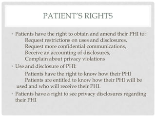 Patient’s RightsPatients have the right to obtain and amend their PHI to: 	Request restrictions on uses and disclosures,	Request more confidential communications,	Receive an accounting of disclosures,	Complain about privacy violations Use and disclosure of PHI:	Patients have the right to know how their PHI 		Patients are entitled to know how their PHI will be used and who will receive their PHI. Patients have a right to see privacy disclosures regarding their PHI