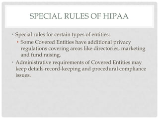 Special Rules of HipaaSpecial rules for certain types of entities:Some Covered Entities have additional privacy regulations covering areas like directories, marketing and fund raising. Administrative requirements of Covered Entities may keep details record-keeping and procedural compliance issues.
