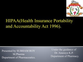 HIPAA(Health Insurance Portability
and Accountability Act 1996).
Under the guidance of
Dr. Anasuya K.P.
Department of Pharmacy.
Presented by SUBHAM ROY
M.Pharma
Department of Pharmaceutics.
 