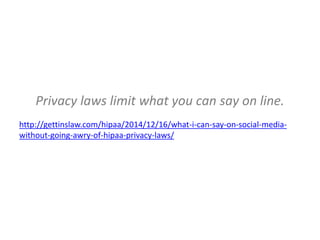 Privacy laws limit what you can say on line.
http://gettinslaw.com/hipaa/2014/12/16/what-i-can-say-on-social-media-
without-going-awry-of-hipaa-privacy-laws/
 