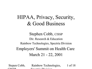 Stepen Cobb, Rainbow Technologies, 1 of 18
HIPAA, Privacy, Security,
& Good Business
Stephen Cobb, CISSP
Dir. Research & Education
Rainbow Technologies, Spectria Division
Employers' Summit on Health Care
March 21 - 22, 2001
 