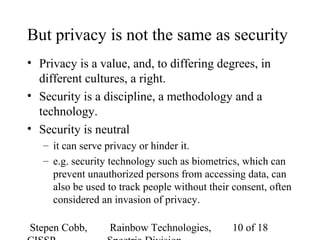 Stepen Cobb, Rainbow Technologies, 10 of 18
But privacy is not the same as security
• Privacy is a value, and, to differing degrees, in
different cultures, a right.
• Security is a discipline, a methodology and a
technology.
• Security is neutral
– it can serve privacy or hinder it.
– e.g. security technology such as biometrics, which can
prevent unauthorized persons from accessing data, can
also be used to track people without their consent, often
considered an invasion of privacy.
 