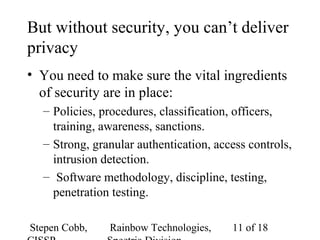 Stepen Cobb, Rainbow Technologies, 11 of 18
But without security, you can’t deliver
privacy
• You need to make sure the vital ingredients
of security are in place:
– Policies, procedures, classification, officers,
training, awareness, sanctions.
– Strong, granular authentication, access controls,
intrusion detection.
– Software methodology, discipline, testing,
penetration testing.
 