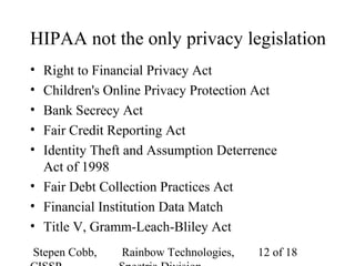 Stepen Cobb, Rainbow Technologies, 12 of 18
HIPAA not the only privacy legislation
• Right to Financial Privacy Act
• Children's Online Privacy Protection Act
• Bank Secrecy Act
• Fair Credit Reporting Act
• Identity Theft and Assumption Deterrence
Act of 1998
• Fair Debt Collection Practices Act
• Financial Institution Data Match
• Title V, Gramm-Leach-Bliley Act
 
