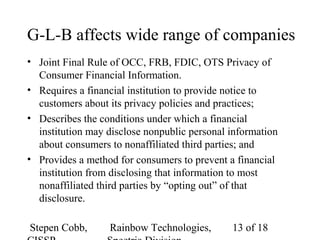 Stepen Cobb, Rainbow Technologies, 13 of 18
G-L-B affects wide range of companies
• Joint Final Rule of OCC, FRB, FDIC, OTS Privacy of
Consumer Financial Information.
• Requires a financial institution to provide notice to
customers about its privacy policies and practices;
• Describes the conditions under which a financial
institution may disclose nonpublic personal information
about consumers to nonaffiliated third parties; and
• Provides a method for consumers to prevent a financial
institution from disclosing that information to most
nonaffiliated third parties by “opting out” of that
disclosure.
 