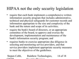 Stepen Cobb, Rainbow Technologies, 14 of 18
HIPAA not the only security legislation
• require that each bank implement a comprehensive written
information security program that includes administrative,
technical and physical safeguards for customer records and
information appropriate to the size and complexity of the
bank and the nature and scope of its activities;
• require the bank's board of directors, or an appropriate
committee of the board, to approve and oversee the
development, implementation and maintenance of the
bank's information security program; and
• requires banks to exercise appropriate due diligence in
selecting and monitoring service providers, and that
service providers implement appropriate security measures
to meet the objectives of the guidelines.
 